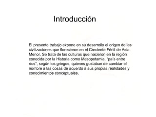 Introducción   El presente trabajo expone en su desarrollo el origen de las civilizaciones que florecieron en el Creciente Fértil de Asia Menor. Se trata de las culturas que nacieron en la región conocida por la Historia como Mesopotamia, “país entre ríos”, según los griegos, quienes gustaban de cambiar el nombre a las cosas de acuerdo a sus propias realidades y conocimientos conceptuales.  