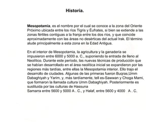 Historia. Mesopotamia , es el nombre por el cual se conoce a la zona del Oriente Próximo ubicada entre los ríos Tigris y Éufrates, si bien se extiende a las zonas fértiles contiguas a la franja entre los dos ríos, y que coincide aproximadamente con las áreas no desérticas del actual Irak. El término alude principalmente a esta zona en la Edad Antigua. En el interior de Mesopotamia, la agricultura y la ganadería se impusieron entre 6000 y 5000 a. C., suponiendo la entrada de lleno al Neolítico. Durante este período, las nuevas técnicas de producción que se habían desarrollado en el área neolítica inicial se expandieron por las regiones más tardías, entre ellas la Mesopotamia interior. Ello trajo el desarrollo de ciudades. Algunas de las primeras fueron Buqras,Umm Dabaghiyah y Yarim, y, más tardíamente, tell es-Sawwan y Choga Mami, que formaron la llamada cultura Umm Dabaghiyah. Posteriormente es sustituida por las culturas de Hassuna  Samarra entre 5600 y 5000 A . C., y Halaf, entre 5600 y 4000   A . C.  