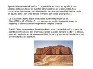 .  Aproximadamente en el 3000 a. C., apareció la escritura, en aquella época utilizada solo para llevar las cuentas administrativas de la comunidad. Los primeros escritos que se han hallado están escritos sobre arcilla (muy frecuente en aquella zona) con unos dibujos formados por líneas (pictogramas).  La civilización urbana siguió avanzando durante el período de El Obeid(5000 a. C. –3700 a. C.) con avances en las técnicas cerámicas y de regadío y la construcción de los primeros templos urbanos  Tras El Obeid, se sucede el Periodo de Uruk, en el cual la civilización urbana se asentó definitivamente con enormes avances técnicos como la rueda y  el cálculo, realizado mediante anotaciones en tablillas de barro y que evolucionaría hacia las primeras formas de escritura. 