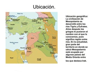 Ubicación. Ubicación geográfica: La civilización de Mesopotamia se desarrolló entre los ríos Tigris y Éufrates. Años después los griegos le pusieron el nombre con el que la conocemos, pues significa región entre ríos. En la actualidad, gran parte del territorio en donde se ubicó Mesopotamia está ocupado por algunos países del Medio Oriente entre los que destaca Irak.   