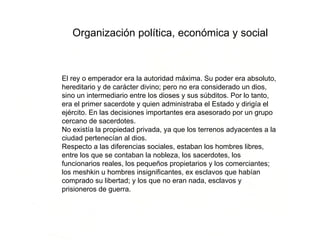 Organización política, económica y social El rey o emperador era la autoridad máxima. Su poder era absoluto, hereditario y de carácter divino; pero no era considerado un dios, sino un intermediario entre los dioses y sus súbditos. Por lo tanto, era el primer sacerdote y quien administraba el Estado y dirigía el ejército. En las decisiones importantes era asesorado por un grupo cercano de sacerdotes. No existía la propiedad privada, ya que los terrenos adyacentes a la ciudad pertenecían al dios. Respecto a las diferencias sociales, estaban los hombres libres, entre los que se contaban la nobleza, los sacerdotes, los funcionarios reales, los pequeños propietarios y los comerciantes; los meshkin u hombres insignificantes, ex esclavos que habían comprado su libertad; y los que no eran nada, esclavos y prisioneros de guerra. 