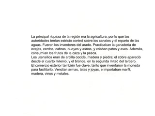 La principal riqueza de la región era la agricultura, por lo que las autoridades tenían estricto control sobre los canales y el reparto de las aguas. Fueron los inventores del arado. Practicaban la ganadería de ovejas, cerdos, cabras, bueyes y asnos, y criaban patos y aves. Además, consumían los frutos de la caza y la pesca. Los utensilios eran de arcilla cocida, madera y piedra; el cobre apareció desde el cuarto milenio, y el bronce, en la segunda mitad del tercero. El comercio exterior también fue clave, tanto que inventaron la moneda para facilitarlo. Vendían armas, telas y joyas, e importaban marfil, madera, vinos y metales. 
