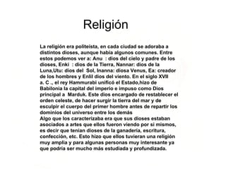 Religión La religión era politeísta, en cada ciudad se adoraba a distintos dioses, aunque había algunos comunes. Entre estos podemos ver a: Anu  : dios del cielo y padre de los dioses, Enki  : dios de la Tierra, Nannar: dios de la Luna,Utu: dios del  Sol, Inanna: diosa Venus, Ea: creador de los hombres y Enlil dios del viento. En el siglo XVII  a. C ., el rey Hammurabi unificó el Estado,hizo de Babilonia la capital del imperio e impuso como Dios principal a  Marduk. Este dios encargado de restablecer el orden celeste, de hacer surgir la tierra del mar y de esculpir el cuerpo del primer hombre antes de repartir los dominios del universo entre los demás Algo que los caracterizaba era que sus dioses estaban asociados a artes que ellos fueron viendo por si mismos, es decir que tenían dioses de la ganadería, escritura, confección, etc. Esto hizo que ellos tuvieran una religión muy amplia y para algunas personas muy interesante ya que podría ser mucho más estudiada y profundizada. 