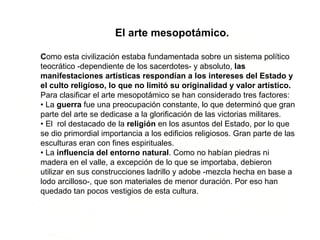 El arte mesopotámico. C omo esta civilización estaba fundamentada sobre un sistema político teocrático -dependiente de los sacerdotes- y absoluto,  las manifestaciones artísticas respondían a los intereses del Estado y el culto religioso, lo que no limitó su originalidad y valor artístico. Para clasificar el arte mesopotámico se han considerado tres factores:  • La  guerra  fue una preocupación constante, lo que determinó que gran parte del arte se dedicase a la glorificación de las victorias militares. • El  rol destacado de la  religión  en los asuntos del Estado, por lo que se dio primordial importancia a los edificios religiosos. Gran parte de las esculturas eran con fines espirituales. • La  influencia del entorno natural . Como no habían piedras ni madera en el valle, a excepción de lo que se importaba, debieron utilizar en sus construcciones ladrillo y adobe -mezcla hecha en base a lodo arcilloso-, que son materiales de menor duración. Por eso han quedado tan pocos vestigios de esta cultura. 