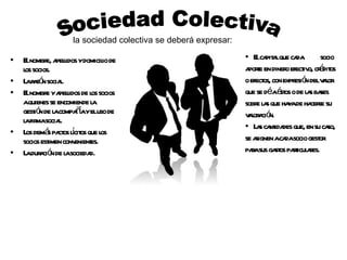 El nombre, apellidos y domicilio de los socios. La razón social. El nombre y apellidos de los socios a quienes se encomiende la gestión de la compañía y el uso de la firma social. Los demás pactos lícitos que los socios estimen convenientes. La duración de la sociedad. Sociedad Colectiva la sociedad colectiva se deberá expresar: El capital que cada  socio aporte en dinero efectivo, créditos o efectos, con expresión del valor que se dé a éstos o de las bases sobre las que haya de hacerse su valoración. Las cantidades que, en su caso, se asignen a cada socio gestor para sus gastos particulares. 