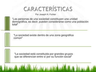 “Las personas de una sociedad constituyen una unidad
demográfica, es decir, pueden considerarse como una población
total"
"La sociedad existe dentro de una zona geográfica
común"
"La sociedad está constituida por grandes grupos
que se diferencian entre sí por su función social"
Por Joseph H. Fichter
 