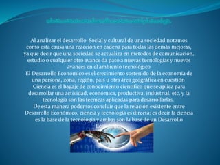 Al analizar el desarrollo Social y cultural de una sociedad notamos
como esta causa una reacción en cadena para todas las demás mejoras,
ya que decir que una sociedad se actualiza en métodos de comunicación,
estudio o cualquier otro avance da paso a nuevas tecnologías y nuevos
avances en el ambiento tecnológico
El Desarrollo Económico es el crecimiento sostenido de la economía de
una persona, zona, región, país u otra área geográfica en cuestión
Ciencia es el bagaje de conocimiento científico que se aplica para
desarrollar una actividad, económica, productiva, industrial, etc. y la
tecnología son las técnicas aplicadas para desarrollarlas.
De esta manera podemos concluir que la relación existente entre
Desarrollo Económico, ciencia y tecnología es directa; es decir la ciencia
es la base de la tecnología y ambas son la base de un Desarrollo
Económico
 