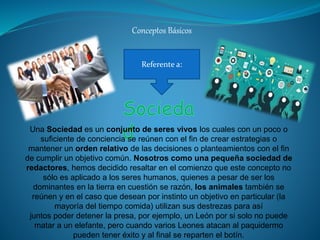 Conceptos Básicos
Referente a:
Una Sociedad es un conjunto de seres vivos los cuales con un poco o
suficiente de conciencia se reúnen con el fin de crear estrategias o
mantener un orden relativo de las decisiones o planteamientos con el fin
de cumplir un objetivo común. Nosotros como una pequeña sociedad de
redactores, hemos decidido resaltar en el comienzo que este concepto no
sólo es aplicado a los seres humanos, quienes a pesar de ser los
dominantes en la tierra en cuestión se razón, los animales también se
reúnen y en el caso que desean por instinto un objetivo en particular (la
mayoría del tiempo comida) utilizan sus destrezas para así
juntos poder detener la presa, por ejemplo, un León por si solo no puede
matar a un elefante, pero cuando varios Leones atacan al paquidermo
pueden tener éxito y al final se reparten el botín.
 
