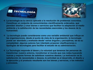  La tecnología es la ciencia aplicada a la resolución de problemas concretos.
Constituye un conjunto de conocimientos científicamente ordenados, que
permiten diseñar y crear bienes o servicios que facilitan la adaptación al medio
ambiente y la satisfacción de las necesidades esenciales y los deseos de la
humanidad.
 La tecnología puede considerarse como una variable ambiental que influye en
las organizaciones, desde el punto de vista de la organización, la tecnología
puede ser abordada y analizada desde' varios ángulos y perceptivas, tal es su
complejidad. algunos autores han intentado proponer clasificaciones o
tipologías de tecnologías para facilitar el estudio de su administración.
 La Tecnología responde al deseo y la voluntad que tenemos las personas de
transformar nuestro entorno, transformar el mundo que nos rodea buscando
nuevas y mejores formas de satisfacer nuestros deseos. La motivación es la
satisfacción de necesidades o deseos, la actividad es el desarrollo, el diseño y
la ejecución y el producto resultante son los bienes y servicios, o los métodos
y procesos.
 