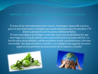 El tema de las interrelaciones entre ciencia, tecnología y desarrollo social es
quizá el más importante y complejo que pueda plantearse ante los estudios CTS
desde la perspectiva de los países subdesarrollados.
El nuevo paradigma tecnológico conectado al proceso de globalización que
tiene lugar en el mundo plantea retos extraordinarios a los países del Sur. La
brecha entre desarrollados y subdesarrollados tiende a profundizarse y deviene
irreversible. Sin duda el poderío científico y tecnológico está jugando un activo
papel en esos procesos de polarización de la riqueza y el poder.
 
