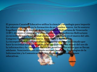 El proyecto Canaima Educativo utiliza la ciencia y tecnología para impartir
los valores necesarios en la formación de un hombre nuevo. Así lo sostuvo
Engelbert Alvarado, docente de la Universidad Bolivariana de Venezuela
(UBV), durante el simposio “Políticas públicas del Gobierno Bolivariano
en tecnología para la seguridad ciudadana” celebrado en el marco del 2do.
Congreso Venezolano de Ciencia, Tecnología e Innovación.
La incorporación de las tecnologías en la educación es un llamado que
hace la sociedad actual y surge de la necesidad cada vez mayor del uso de
la información y la comunicación en los procesos educativos que se llevan
adelante. Venezuela es un ejemplo reciente uso de las Tecnologías de la
Información y la Comunicación (TIC) dentro de las instituciones
educativas.
 