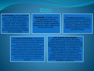 La tecnología: puede considerarse
como una variable ambiental que
influye en las organizaciones, desde el
punto de vista de la organización, la
tecnología puede ser abordada y
analizada desde' varios ángulos y
perceptivas, tal es su complejidad.
algunos autores han intentado
proponer clasificaciones o tipologías
de tecnologías para facilitar el estudio
de su administración.
Sociedad: se define como
una agrupación natural o
pactada de personas, unidas
con el fin de cumplir, mediante la
cooperación, todos o algunos de
los fines de la vida.
El sistema económico: es la
estructura de producción, de asignación
de recursos económicos, distribución y
consumo de bienes y servicios en una
economía. Un sistema de problemas
económicos, tales como la escasez
mediante la asignación de recursos y
productos limitados.
La industrialización: consiste en la
producción de bienes a gran escala, mediante la
utilización de máquinas accionadas por nuevas
fuentes de energía. Se conoce como
industrialización el proceso por el que un Estado
o comunidad social pasa de una economía
basada en la agricultura a una fundamentada en
el desarrollo industrial, la cual produce nueva
comercialización y en el que éste representa en
términos económicos el sostén fundamental del
Producto Interior Bruto y en términos de
ocupación ofrece trabajo a la mayoría de la
población.
Las nuevas tecnologías:
Hace referencia a los últimos desarrollos
tecnológicos y sus aplicaciones (programas,
procesos y aplicaciones). Las nuevas tecnologías
se centran en los procesos de comunicación y las
agrupamos en tres áreas: la informática, el vídeo
y la telecomunicación, con interrelaciones y
desarrollos a más de un área. Existe una
confusión en identificar las nuevas tecnologías
con la informática por la presencia de
microprocesadores en casi todos los nuevos
aparatos y por la función que tiene ésta en la
sociedad actual. Hacen referencia también al
desarrollo tecnológico en el diseño de procesos,
programas y aplicaciones.
 
