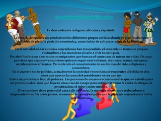 La descendencia indígena, africana y española.
La mezcla de estas razas produjeron los diferentes grupos sociales donde se clasificaban por
el color de piel y la posición económica, como inicio de cultura a través de la historia.
En la actualidad, las culturas venezolanas han trascendido, el venezolano tiene sus propias
costumbres y las mantiene al salir a vivir en otro país.
Por abrir los brazos a extranjeros emigrantes que buscan el comenzar de nuevo sus vidas. De aquí,
proviene que algunos venezolanos quieran seguir esas culturas, sean americanas, europeas,
occidentales o africanas. Permitiendo el conocimiento de sus formas de vida, religiones y
costumbres.
En el aspecto socio-político, actualmente la sociedad venezolana se encuentra dividida en dos,
unos que apoyan la causa del presidente y otros que no.
Existe un porcentaje bajo de pobreza. Las personas de escasos recursos son las que no estudia para
ser profesionales, sino que buscan otras vías de escape para sobrevivir como la venta de drogas, la
prostitución, el robo y otros medios.
El venezolano tiene potencial para salir adelante, la mayoría somos muy trabajadores y
emprendedores. En otros países, reconocen la labor y empeño que le pone un venezolano a todos
sus objetivos.
 