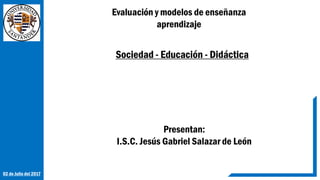 Sociedad - Educación - Didáctica
Evaluación y modelos de enseñanza
aprendizaje
Presentan:
I.S.C. Jesús Gabriel Salazar de León
02 de Julio del 2017
 