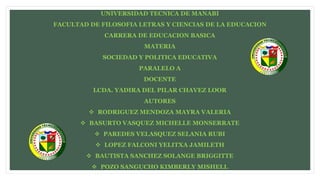 UNIVERSIDAD TECNICA DE MANABI
FACULTAD DE FILOSOFIA LETRAS Y CIENCIAS DE LA EDUCACION
CARRERA DE EDUCACION BASICA
MATERIA
SOCIEDAD Y POLITICA EDUCATIVA
PARALELO A
DOCENTE
LCDA. YADIRA DEL PILAR CHAVEZ LOOR
AUTORES
 RODRIGUEZ MENDOZA MAYRA VALERIA
 BASURTO VASQUEZ MICHELLE MONSERRATE
 PAREDES VELASQUEZ SELANIA RUBI
 LOPEZ FALCONI YELITXA JAMILETH
 BAUTISTA SANCHEZ SOLANGE BRIGGITTE
 POZO SANGUCHO KIMBERLY MISHELL
 