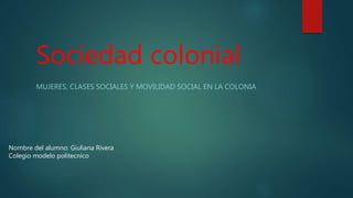 Sociedad colonial
MUJERES, CLASES SOCIALES Y MOVILIDAD SOCIAL EN LA COLONIA
Nombre del alumno: Giuliana Rivera
Colegio modelo politecnico
 