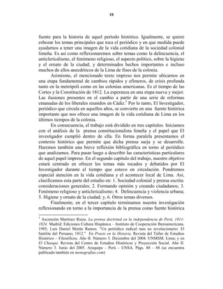10




fuente para la historia de aquel período histórico. Igualmente, se quiere
esbozar los temas principales que toca el periódico y en que medida puede
ayudarnos a tener una imagen de la vida cotidiana de la sociedad colonial
limeña. Es así como reflexionaremos sobre temas como la delincuencia, el
anticlericalismo, el fenómeno religioso, el aspecto político, sobre la higiene
y el ornato de la ciudad, y determinados hechos importantes e incluso
muchos de ellos anecdóticos de la Lima de fines de la colonia.
       Asimismo, el mencionado texto impreso nos permite ubicarnos en
una etapa fundamental de cambios rápidos y efímeros, de crisis profunda
tanto en la metrópoli como en las colonias americanas. Es el tiempo de las
Cortes y la Constitución de 1812. La esperanza en una etapa nueva y mejor.
Las ilusiones presentes en el cambio a partir de una serie de reformas
emanadas de los liberales reunidos en Cádiz.5 Por lo tanto, El Investigador,
periódico que circula en aquellos años, se convierte en una fuente histórica
importante que nos ofrece una imagen de la vida cotidiana de Lima en los
últimos tiempos de la colonia.
       En consecuencia, el trabajo está dividido en tres capítulos. Iniciamos
con el análisis de la prensa constitucionalista limeña y el papel que El
investigador cumplió dentro de ella. En forma paralela presentamos el
contexto histórico que permite que dicha prensa surja y se desarrolle.
Haremos también una breve reflexión bibliográfica en torno al periódico
que analizamos. Para pasar luego a describir las características particulares
de aquel papel impreso. En el segundo capítulo del trabajo, nuestro objetivo
estará centrado en ofrecer los temas más tocados y debatidos por El
Investigador durante el tiempo que estuvo en circulación. Pondremos
especial atención en la vida cotidiana y el acontecer local de Lima. Así,
clasificamos esta parte del estudio en: 1. Sociedad colonial y prensa escrita:
consideraciones generales; 2. Formando opinión y creando ciudadanos; 3.
Fenómeno religioso y anticlericalismo; 4. Delincuencia y violencia urbana;
5. Higiene y ornato de la ciudad; y, 6. Otros temas diversos.
       Finalmente, en el tercer capítulo terminamos nuestra investigación
reflexionando en torno a la importancia de la prensa como fuente histórica
5
 Ascensión Martínez Riaza. La prensa doctrinal en la independencia de Perú, 1811-
1824. Madrid: Ediciones Cultura Hispánica – Instituto de Cooperación Iberoamericana.
1985; Luis Daniel Morán Ramos. “Un periódico radical mas no revolucionario: El
Satélite del Peruano, 1812.” En Praxis en la Historia. Revista del Taller de Estudios
Histórico – Filosóficos. Año II. Número 3. Diciembre del 2004. UNMSM. Lima; y en
El Chasqui. Revista del Centro de Estudios Históricos y Proyección Social. Año II.
Número 3. Junio del 2005. Arequipa – Perú – UNSA. Págs. 80 – 88 (se encuentra
publicado también en monografías.com)
 