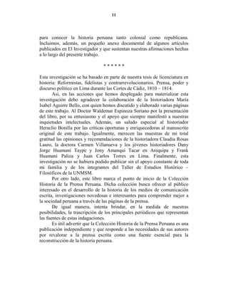 11




para conocer la historia peruana tanto colonial como republicana.
Incluimos, además, un pequeño anexo documental de algunos artículos
publicados en El Investigador y que sustentan nuestras afirmaciones hechas
a lo largo del presente trabajo.

                                 ******

Esta investigación se ha basado en parte de nuestra tesis de licenciatura en
historia: Reformistas, fidelistas y contrarrevolucionarios. Prensa, poder y
discurso político en Lima durante las Cortes de Cádiz, 1810 – 1814.
       Así, en las acciones que hemos desplegado para materializar esta
investigación debo agradecer la colaboración de la historiadora María
Isabel Aguirre Bello, con quien hemos discutido y elaborado varias páginas
de este trabajo. Al Doctor Waldemar Espinoza Soriano por la presentación
del libro, por su entusiasmo y el apoyo que siempre manifestó a nuestras
inquietudes intelectuales. Además, un saludo especial al historiador
Heraclio Bonilla por las críticas oportunas y enriquecedoras al manuscrito
original de este trabajo. Igualmente, merecen las muestras de mi total
gratitud las opiniones y recomendaciones de la historiadora Claudia Rosas
Lauro, la doctora Carmen Villanueva y los jóvenes historiadores Dany
Jorge Huamaní Taype y Jony Amanqui Tacar en Arequipa y Frank
Huamaní Paliza y Juan Carlos Torres en Lima. Finalmente, esta
investigación no se hubiera podido publicar sin el apoyo constante de toda
mi familia y de los integrantes del Taller de Estudios Histórico –
Filosóficos de la UNMSM.
       Por otro lado, este libro marca el punto de inicio de la Colección
Historia de la Prensa Peruana. Dicha colección busca ofrecer al público
interesado en el desarrollo de la historia de los medios de comunicación
escrita, investigaciones novedosas e interesantes para comprender mejor a
la sociedad peruana a través de las páginas de la prensa.
       De igual manera, intenta brindar, en la medida de nuestras
posibilidades, la trascripción de los principales periódicos que representan
las fuentes de estas indagaciones.
       Es útil advertir que la Colección Historia de la Prensa Peruana es una
publicación independiente y que responde a las necesidades de sus autores
por revalorar a la prensa escrita como una fuente esencial para la
reconstrucción de la historia peruana.
 