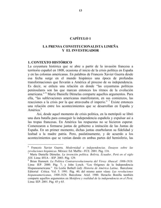 13




                                 CAPÍTULO 1

           LA PRE SA CO STITUCIO ALISTA LIMEÑA
                    Y EL I VESTIGADOR


1. CO TEXTO HISTÓRICO
La coyuntura histórica que se abre a partir de la invasión francesa a
territorio español en 1808, ocasiona el inicio de la crisis política en España
y en las colonias americanas. En palabras de Francois Xavier Guerra desde
esa fecha surge en el mundo hispánico una época de profundas
transformaciones que llevarán a América al proceso de su independencia.
Es decir, se enlaza una relación en donde “las coyunturas políticas
peninsulares son las que marcan entonces los ritmos de la evolución
americana.” 6 Marie Danielle Démelas comparte aquellos argumentos. Para
ella, “las sublevaciones americanas manifestaron, en sus comienzos, las
reacciones a la crisis por la que atravesaba el imperio.” 7 Existe entonces
una relación entre los acontecimientos que se desarrollan en España y
América.8
       Así, desde aquel momento de crisis política, en la metrópoli se libró
una dura batalla para conseguir la independencia española y expulsar así a
las tropas francesas. En América las respuestas no se hicieron esperar.
Comenzaron a formarse juntas de gobierno a imitación de las Juntas de
España. En un primer momento, dichas juntas enarbolaron su fidelidad y
lealtad a la madre patria. Pero, paulatinamente, y de acuerdo a los
acontecimientos que se venían dando en ambas partes del hemisferio, las

6
   Francois Xavier Guerra. Modernidad e independencias. Ensayos sobre las
revoluciones hispánicas. México: Ed. Maffre - FCE. 2001. Pág. 116.
7
  Marie Danielle Démelas. La invención política. Bolivia, Ecuador, Perú en el siglo
XIX. Lima: IFEA – IEP. 2003. Pág. 129.
8
  Brian Hamnett. La Política Contrarrevolucionaria del Virrey Abascal: 1806-1816.
Lima: IEP. 2000. Pág. 7; y John Lynch. “Los Orígenes de la Independencia
Hispanoamericana.” En Leslie Bethell (ed): Historia de América Latina.. Barcelona:
Editorial Crítica. Vol. 5. 1991. Pág. 40; del mismo autor véase: Las revoluciones
hispanoamericanas, 1808-1826. Barcelona: Ariel. 1980. Heraclio Bonilla también
comparte aquellos argumentos en Metáfora y realidad de la independencia en el Perú.
Lima: IEP. 2001. Pág. 45 y 65.
 
