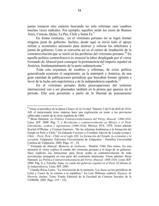 14




juntas tomaron otro carácter buscando no solo reformas sino cambios
muchas veces radicales. Por ejemplo, aquellos serán los casos de Buenos
Aires, Caracas, Quito, La Paz, Chile y Santa Fe.9
       En forma contraria, en el virreinato peruano no se logró formar
ninguna junta de gobierno. Incluso, desde aquí se envió todo el apoyo
militar y económico necesario para destruir y sofocar las rebeliones y
juntas de gobierno. Lima se convertía así en el centro de irradiación de la
contrarrevolución que se inició en las periferias del virreinato peruano.10 En
aquella política contraofensiva es esencial la labor desplegada por el virrey
Fernando de Abascal para conseguir la permanencia del imperio español en
América, fundamentalmente de la parte sudamericana.11
       Toda esta coyuntura de cambios y reformas, de crisis política
generalizada ocasionó el surgimiento, en la metrópoli y América, de una
gran cantidad de publicaciones periódicas que buscaban formar opinión a
favor de la lucha anti-napoleónica y de la independencia española.12
       En el virreinato peruano dicha preocupaciones del contexto
internacional van a ser plasmados también en la prensa que aparece en el
período. Ello será permitido a partir de la libertad de pensamiento



9
  Véase el periódico de la época Clamor de la Verdad. Número 2 del 9 de abril de 1814.
Allí el mencionado texto impreso hace una explicación en torno a las provincias
sublevadas a partir de la crisis española de 1808.
10
   Brian Hamnett. La Política Contrarrevolucionaria del Virrey Abascal: 1806-1816.
Lima: IEP. 2000. Pág. 7; y Revolución y contrarrevolución en México y el Perú.
Liberalismo, realeza y separatismo (1800-1824). México: FCE. 1978. Véase además
Scarlett O′Phelan y Cristian Guerrero. “De las reformas borbónicas a la formación del
Estado en Perú y Chile.” En Eduardo Cavieres y Cristóbal Aljovín de Losada (comp.).
Chile – Perú; Perú - Chile en el siglo XIX. La formación del Estado, la economía y la
sociedad. Valparaíso: Ediciones Universitarias de Valparaíso – Pontifica Universidad
Católica de Valparaíso. 2005. Págs. 33 – 34.
11
   Fernando de Abascal. Memoria de Gobierno. Madrid: 1944. Dos tomos. En esta
memoria el virrey explica el estado del virreinato peruano a lo largo de su gobierno.
Hace explícito sus intenciones para llevar acabo la contrarrevolución de todo
movimiento insurgente en esta parte del continente americano. Véase además: Brian
Hamnett. La Política Contrarrevolucionaria del Virrey Abascal: 1806-1816. Lima: IEP.
2000. Pág. 8; y Timothy Anna. La caída del gobierno español en el Perú. El dilema de
la independencia. Lima. IEP. 2003.
12
   Claudia Rosas Lauro. “La reinvención de la memoria. Los Incas en los periódicos de
Lima y Cusco de la colonia a la república.” En Luis Millones (editor). Ensayos de
Historia Andina. Lima: Fondo Editorial de la Facultad de Ciencias Sociales de la
UNMSM. 2005. Págs. 119 – 152.
 