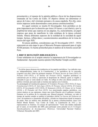 16




presentación y el manejo de la opinión pública a favor de las disposiciones
emanadas de las Cortes de Cádiz. El objetivo último era determinar el
apoyo de Lima y del virreinato peruano a la causa española. Por ello, estos
textos impresos serán denominados como prensa constitucionalista.17
       En aquel contexto se inserta El Investigador. Este periódico es de
gran importancia por la duración que tiene (18 meses y casi diario) y por la
amplitud de temas que expresa en sus páginas. Es, esencialmente, un papel
impreso que pone de manifiesto la vida cotidiana de la época colonial
limeña. Abarca diferentes aspectos de la realidad de la sociedad de aquel
tiempo. Incluso, refleja datos y acontecimientos anecdóticos de la Lima de
inicios del siglo XIX.
       En pocas palabras, consideramos que El Investigador (1813 - 1814)
representa en esta etapa lo que el Mercurio Peruano representó para el siglo
XVIII peruano. Es fuente primordial para el análisis de la historia social del
Perú.

2. BREVE REFLEXIÓ BIBLIOGRÁFICA
Como señalamos en el acápite anterior la importancia de El Investigador es
fundamental. Apoyando nuestra opinión Ella Dunbar Temple escribió:



17
   En dicha época destacan dos tendencias en los papeles periódicos: Los radicales mas
no independentistas (antes de la Constitución), y los periódicos de la concordia
(vigentes con ella). Entre los primeros tenemos: El Diario Secreto de Lima (1811); El
Peruano (1811-1812); y El Satélite del Peruano (1812). Aquellos periódicos se
caracterizan por su crítica y oposición al despotismo de Abascal, quien se negaba y
retrazaba lo que se venía dando en Cádiz. Se refleja en ellos una abierta censura a la
política virreinal, pero para nada se insinúa una ruptura con el sistema.
Ya promulgada la Constitución aparecen: El Verdadero Peruano (1812-1813); El Argos
Constitucional (1813); El Anti-Argos (1813); El Peruano Liberal (1813); El Cometa
(1813); El Investigador (1813-1814); El Semanario (1814); El Clamor de la Verdad
(1814); y El Pensador del Perú (1815). Los mencionados papeles periódicos, con
ciertos matices en sus opiniones, tienen una cierta filiación con el gobierno virreinal.
Entraron en la política de la concordia que Abascal pregonó. Asimismo, en todo el
tiempo de nuestro estudio se publicó el periódico oficial; La Gaceta del Gobierno de
Lima. Su tendencia es claramente oficialista, y brinda sus impresiones desde la instancia
de poder. Para un análisis más detallado de la prensa constitucionalista véase Luis
Daniel Morán Ramos: “Las Cortes de Cádiz, la Constitución de 1812 y sus
repercusiones en América. Un ensayo de aproximación.” Texto aún inédito redactado
por el autor, en noviembre del 2005, para participar como ponente en el X Coloquio
Interdisciplinarios de Investigaciones Históricas. Universidad Nacional Federico
Villarreal. Diciembre del 2005.
 