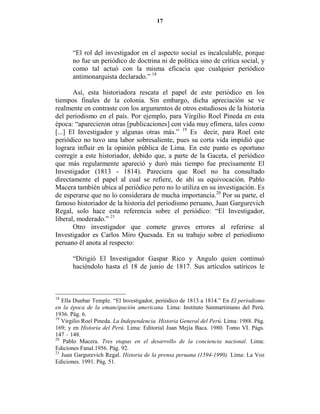 17




       “El rol del investigador en el aspecto social es incalculable, porque
       no fue un periódico de doctrina ni de política sino de crítica social, y
       como tal actuó con la misma eficacia que cualquier periódico
       antimonarquista declarado.” 18

       Así, esta historiadora rescata el papel de este periódico en los
tiempos finales de la colonia. Sin embargo, dicha apreciación se ve
realmente en contraste con los argumentos de otros estudiosos de la historia
del periodismo en el país. Por ejemplo, para Virgilio Roel Pineda en esta
época: “aparecieron otras [publicaciones] con vida muy efímera, tales como
[...] El Investigador y algunas otras más.” 19 Es decir, para Roel este
periódico no tuvo una labor sobresaliente, pues su corta vida impidió que
lograra influir en la opinión pública de Lima. En este punto es oportuno
corregir a este historiador, debido que, a parte de la Gaceta, el periódico
que más regularmente apareció y duró más tiempo fue precisamente El
Investigador (1813 - 1814). Pareciera que Roel no ha consultado
directamente el papel al cual se refiere, de ahí su equivocación. Pablo
Macera también ubica al periódico pero no lo utiliza en su investigación. Es
de esperarse que no lo considerara de mucha importancia.20 Por su parte, el
famoso historiador de la historia del periodismo peruano, Juan Gargurevich
Regal, solo hace esta referencia sobre el periódico: “El Investigador,
liberal, moderado.” 21
       Otro investigador que comete graves errores al referirse al
Investigador es Carlos Miro Quesada. En su trabajo sobre el periodismo
peruano él anota al respecto:

       “Dirigió El Investigador Gaspar Rico y Angulo quien continuó
       haciéndolo hasta el 18 de junio de 1817. Sus artículos satíricos le



18
   Ella Dunbar Temple. “El Investigador, periódico de 1813 a 1814.” En El periodismo
en la época de la emancipación americana. Lima: Instituto Sanmartiniano del Perú.
1936. Pág. 6.
19
   Virgilio Roel Pineda. La Independencia. Historia General del Perú. Lima: 1988. Pág.
169; y en Historia del Perú. Lima: Editorial Juan Mejía Baca. 1980. Tomo VI. Págs.
147 – 148.
20
    Pablo Macera. Tres etapas en el desarrollo de la conciencia nacional. Lima:
Ediciones Fanal.1956. Pág. 92.
21
   Juan Gargurevich Regal. Historia de la prensa peruana (1594-1990). Lima: La Voz
Ediciones. 1991. Pág. 51.
 