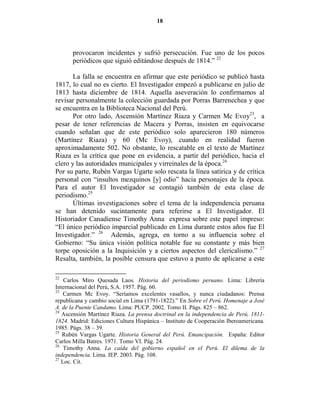 18




       provocaron incidentes y sufrió persecución. Fue uno de los pocos
       periódicos que siguió editándose después de 1814.” 22

       La falla se encuentra en afirmar que este periódico se publicó hasta
1817, lo cual no es cierto. El Investigador empezó a publicarse en julio de
1813 hasta diciembre de 1814. Aquella aseveración lo confirmamos al
revisar personalmente la colección guardada por Porras Barrenechea y que
se encuentra en la Biblioteca Nacional del Perú.
       Por otro lado, Ascensión Martínez Riaza y Carmen Mc Evoy23, a
pesar de tener referencias de Macera y Porras, insisten en equivocarse
cuando señalan que de este periódico solo aparecieron 180 números
(Martínez Riaza) y 60 (Mc Evoy), cuando en realidad fueron
aproximadamente 502. No obstante, lo rescatable en el texto de Martínez
Riaza es la crítica que pone en evidencia, a partir del periódico, hacia el
clero y las autoridades municipales y virreinales de la época.24
Por su parte, Rubén Vargas Ugarte solo rescata la línea satírica y de crítica
personal con “insultos mezquinos [y] odio” hacia personajes de la época.
Para el autor El Investigador se contagió también de esta clase de
periodismo.25
       Últimas investigaciones sobre el tema de la independencia peruana
se han detenido sucintamente para referirse a El Investigador. El
Historiador Canadiense Timothy Anna expresa sobre este papel impreso:
“El único periódico imparcial publicado en Lima durante estos años fue El
Investigador.” 26 Además, agrega, en torno a su influencia sobre el
Gobierno: “Su única visión política notable fue su constante y más bien
torpe oposición a la Inquisición y a ciertos aspectos del clericalismo.” 27
Resalta, también, la posible censura que estuvo a punto de aplicarse a este

22
    Carlos Miro Quesada Laos. Historia del periodismo peruano. Lima: Librería
Internacional del Perú, S.A. 1957. Pág. 60.
23
    Carmen Mc Evoy. “Seríamos excelentes vasallos, y nunca ciudadanos: Prensa
republicana y cambio social en Lima (1791-1822).” En Sobre el Perú. Homenaje a José
A. de la Puente Candamo. Lima: PUCP. 2002. Tomo II. Págs. 825 – 862.
24
   Ascensión Martínez Riaza. La prensa doctrinal en la independencia de Perú, 1811-
1824. Madrid: Ediciones Cultura Hispánica – Instituto de Cooperación Iberoamericana.
1985. Págs. 38 – 39.
25
   Rubén Vargas Ugarte. Historia General del Perú. Emancipación. España: Editor
Carlos Milla Batres. 1971. Tomo VI. Pág. 24.
26
    Timothy Anna. La caída del gobierno español en el Perú. El dilema de la
independencia. Lima. IEP. 2003. Pág. 108.
27
   Loc. Cit.
 