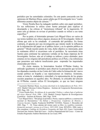 19




periódico por las autoridades coloniales. En este punto concuerda con las
opiniones de Martínez Riaza, quien señala que El Investigador tuvo “cuatro
diferentes asuntos objeto de censura.” 28
       Víctor Peralta Ruiz ha indagado también sobre este papel periódico.
En sus reflexiones lo utiliza como fuente principal para explicar el
desempeño y las críticas al “monstruoso tribunal” de la inquisición. El
autor solo se detiene en revisar el periódico cuando se refiere a ese tema
específico.29
       Por su parte, el historiador peruano Luis Miguel Glave en varios de
sus textos también nos ofrece algunos alcances de El Investigador. Sobre él
afirma que solo se ha estudiado el contenido del periódico. En forma
contraria, él apuesta por una investigación que intente medir la influencia
de la información del papel en el público lector y en la opinión pública en
general.30 Desde nuestro punto de vista, dicho objetivo es interesante, pero
es realmente difícil si recurrimos solo al periódico. Se necesitaría otras
fuentes para contrastar las opiniones vertidas en las hojas impresas de El
Investigador. Incluso, aún así el trabajo es tedioso y poco alentador, pues
estamos en los orígenes del periodismo político en el Perú, y las referencias
que poseemos son todavía insuficientes para responder las inquietudes
enunciadas por Glave.
       En cierta manera, la historiadora Scarlett O’Phelan Godoy, ha
utilizado igualmente el periódico para observar la percepción que tuvieron
los diputados reunidos en las Cortes de Cádiz sobre la formación del nuevo
cuerpo político en España y sus repercusiones en América. Asimismo,
cómo se toma la ciudadanía y etnicidad y la representación de los grupos
sociales populares en aquellos años. No obstante, lo criticable del artículo
de O’Phelan, cuando utiliza El Investigador, es que no hace ninguna
28
   Ascensión Martínez Riaza. La prensa doctrinal en la independencia de Perú, 1811-
1824. Madrid: Ediciones Cultura Hispánica – Instituto de Cooperación Iberoamericana.
1985. Págs. 108 – 113.
29
   Víctor Peralta Ruiz. En defensa de la autoridad. Política y cultura bajo el gobierno
del virrey Abascal. Perú, 1806 – 1816. Madrid: Consejo Superior de Investigaciones
Científicas – Instituto de Historia. 2002. Págs. 78-94.
30
   Luis Miguel Glave. “Del pliego al periódico. Prensa, espacios públicos y construcción
nacional en Iberoamérica.” En Debate y Perspectivas. Cuadernos de Historia y
Ciencias Sociales. España: Fundación MAPFRE TAVERA. Número 3. Diciembre del
2003. Págs. 7 – 30. Véase además del mismo autor su libro: La república instalada:
formación nacional y prensa en el Cuzco, 1825-1839. Lima: IEP-IFEA. 2004; junto a
ello consúltese: Catálogo de Periódicos Cuzqueños del Siglo XIX. Cusco: Universidad
Nacional San Antonio Abad del Cusco – Archivo Departamental del Cusco – Centro de
Estudios Regionales Andinos Bartolomé de Las Casas.1999.
 
