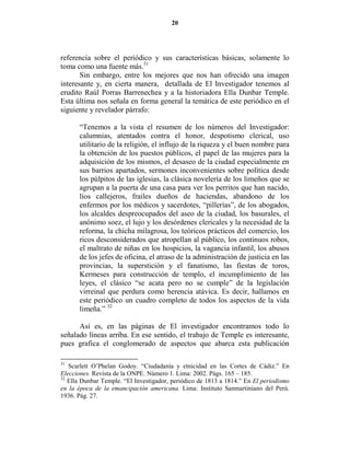 20




referencia sobre el periódico y sus características básicas, solamente lo
toma como una fuente más.31
       Sin embargo, entre los mejores que nos han ofrecido una imagen
interesante y, en cierta manera, detallada de El Investigador tenemos al
erudito Raúl Porras Barrenechea y a la historiadora Ella Dunbar Temple.
Esta última nos señala en forma general la temática de este periódico en el
siguiente y revelador párrafo:

       “Tenemos a la vista el resumen de los números del Investigador:
       calumnias, atentados contra el honor, despotismo clerical, uso
       utilitario de la religión, el influjo de la riqueza y el buen nombre para
       la obtención de los puestos públicos, el papel de las mujeres para la
       adquisición de los mismos, el desaseo de la ciudad especialmente en
       sus barrios apartados, sermones inconvenientes sobre política desde
       los púlpitos de las iglesias, la clásica novelería de los limeños que se
       agrupan a la puerta de una casa para ver los perritos que han nacido,
       líos callejeros, frailes dueños de haciendas, abandono de los
       enfermos por los médicos y sacerdotes, “pillerías”, de los abogados,
       los alcaldes despreocupados del aseo de la ciudad, los basurales, el
       anónimo soez, el lujo y los desórdenes clericales y la necesidad de la
       reforma, la chicha milagrosa, los teóricos prácticos del comercio, los
       ricos desconsiderados que atropellan al público, los continuos robos,
       el maltrato de niñas en los hospicios, la vagancia infantil, los abusos
       de los jefes de oficina, el atraso de la administración de justicia en las
       provincias, la superstición y el fanatismo, las fiestas de toros,
       Kermeses para construcción de templo, el incumplimiento de las
       leyes, el clásico “se acata pero no se cumple” de la legislación
       virreinal que perdura como herencia atávica. Es decir, hallamos en
       este periódico un cuadro completo de todos los aspectos de la vida
       limeña.” 32

      Así es, en las páginas de El investigador encontramos todo lo
señalado líneas arriba. En ese sentido, el trabajo de Temple es interesante,
pues grafica el conglomerado de aspectos que abarca esta publicación

31
   Scarlett O’Phelan Godoy. “Ciudadanía y etnicidad en las Cortes de Cádiz.” En
Elecciones. Revista de la ONPE. Número 1. Lima: 2002. Págs. 165 – 185.
32
   Ella Dunbar Temple. “El Investigador, periódico de 1813 a 1814.” En El periodismo
en la época de la emancipación americana. Lima: Instituto Sanmartiniano del Perú.
1936. Pág. 27.
 