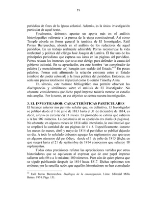 21




periódica de fines de la época colonial. Además, es la única investigación
particular de aquel texto.
       Finalmente, debemos apuntar un aporte más en el análisis
historiográfico referente a la prensa de la etapa constitucional. Así como
Temple aborda en forma general la temática de El Investigador, Raúl
Porras Barrenechea, ahonda en el análisis de los redactores de aquel
periódico. En un trabajo realmente admirable Porras reconstruye la vida
intelectual y política del clérigo José Joaquín de Larriva. Él fue uno de los
principales periodistas que expresa sus ideas en las páginas del periódico.
Porras rescata los intereses que tuvo este clérigo para defender la causa del
gobierno colonial. En su apreciación, era este hombre “un conspirador de
palabra [y esencialmente un] haragán con sueldo del Estado.”33 En pocas
palabras, Porras está afirmando la relación existente entre el Estado
(símbolo del poder colonial) y la línea política del periódico. Entonces, no
sería una prensa totalmente imparcial como lo señaló Timothy Anna.
       En síntesis, este balance bibliográfico nos permite observar las
discrepancias y similitudes sobre el análisis de El investigador. No
obstante, consideramos que dicho papel impreso todavía merece un estudio
más amplio. Por lo tanto, en ese objetivo se centra nuestra investigación.

3. EL I VESTIGADOR: CARACTERÍSTICAS PARTICULARES
El balance anterior nos permite señalar que, en definitiva, El Investigador
se publicó desde el 1 de julio de 1813 hasta el 31 de diciembre de 1814, es
decir, estuvo en circulación 18 meses. En promedio se estima que salieron
a la luz 502 números. La constancia de su aparición era diaria (4 páginas).
No obstante, en algunos meses de 1814 salió interdiario, lo cual motivó que
se ampliará la cantidad de sus páginas de 4 a 8. Específicamente, durante
los meses de marzo, abril y mayo de 1814 el periódico se publicó dejando
un día. A todo lo señalado debemos agregar los suplementos que aparecen
en algunos números del periódico; desde el 1 de julio de 1813 (fecha en
que surge) hasta el 21 de septiembre de 1814 conocemos que salieron 18
suplementos.
       Todas estas precisiones refutan las apreciaciones vertidas por otros
historiadores que se equivocan al expresar que de este papel impreso
salieron solo 60 o a lo máximo 180 números. Peor aún de quien piensa que
se siguió publicando después de 1814 hasta 1817. Dichas opiniones son
erróneas por la sencilla razón que aquellos historiadores no han consultado

33
  Raúl Porras Barrenechea. Ideólogos de la emancipación. Lima: Editorial Milla
Batres. 1974. Págs. 131.
 