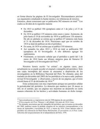 22




en forma directa las páginas de El Investigador. Recomendamos precisar
sus argumentos estudiando la fuente misma y no referencias de terceros.
Entonces, ahora conocemos que se publicaron 502 números en total.34 Los
cuales se dividen de la siguiente manera:

     • En 1813 se publicó 184 ejemplares entre el 1 de julio y el 31 de
       diciembre.
     • En 1814 se publicó 135 números entre enero y junio. Asimismo, de
       julio hasta el 14 de noviembre de 1814 se publicaron 136 números.
       De ahí en adelante se estima que se publicó 47 números más hasta
       el 31 de diciembre de 1814. Precisemos aquí que en octubre de
       1814 se dejó de publicar un día el periódico.
     • En suma, en 1814 se estima que se publicó 318 números.
     • Así sumados los años 1813 y 1814 en total se publicaron 502
       ejemplares de El Investigador. A ello debemos agregar los
       suplementos.
     • Finalmente, es necesario señalar que el periódico a partir del 1 de
       enero de 1814 hasta sus últimos números pasa de llamarse El
       Investigador a El Investigador del Perú.35

       Nosotros hemos escrito “se estima”, en algunos casos, pues
actualmente no se puede acceder al original o intangible del periódico. Solo
una copia incompleta del mismo se encuentra a disposición de los
investigadores en la Biblioteca Nacional del Perú. No obstante, antes del
traslado (en diciembre del 2005) de los periódicos a la nueva sede, pudimos
revisar El Investigador y observamos, a través de sus páginas, que el texto
circuló hasta el 31 de diciembre de 1814.36
       Estas aclaraciones son muy importantes porque nos permiten señalar
la periodicidad del periódico. La duración que mantuvo por 18 meses es
útil, en el sentido, que sus páginas nos muestran un desarrollo en cierta
manera coherente de los hechos y actividades humanas en dicho tiempo.


34
   Aproximadamente se imprimieron más de 2300 páginas de este periódico.
35
   El Investigador del Perú. Número 1, del sábado 1 de enero de 1814. Lima.
36
   No obstante, precisemos que del intangible del periódico, que revisamos en diciembre
del 2005, pudimos anotar la pérdida completa de los números correspondientes a los
meses de septiembre y noviembre de 1813, y marzo de 1814. Véase además sobre el
periódico las referencias de Raúl Porras Barrenechea. El periodismo en el Perú. Lima:
Ediciones del sesquicentenario de la independencia del Perú. 1970.
 
