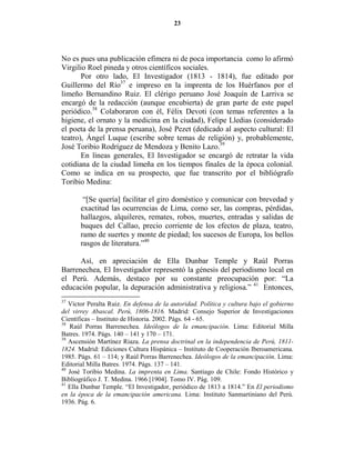 23




No es pues una publicación efímera ni de poca importancia como lo afirmó
Virgilio Roel pineda y otros científicos sociales.
       Por otro lado, El Investigador (1813 - 1814), fue editado por
Guillermo del Río37 e impreso en la imprenta de los Huérfanos por el
limeño Bernandino Ruiz. El clérigo peruano José Joaquín de Larriva se
encargó de la redacción (aunque encubierta) de gran parte de este papel
periódico.38 Colaboraron con él, Félix Devoti (con temas referentes a la
higiene, el ornato y la medicina en la ciudad), Felipe Lledias (considerado
el poeta de la prensa peruana), José Pezet (dedicado al aspecto cultural: El
teatro), Ángel Luque (escribe sobre temas de religión) y, probablemente,
José Toribio Rodríguez de Mendoza y Benito Lazo.39
       En líneas generales, El Investigador se encargó de retratar la vida
cotidiana de la ciudad limeña en los tiempos finales de la época colonial.
Como se indica en su prospecto, que fue transcrito por el bibliógrafo
Toribio Medina:

        “[Se quería] facilitar el giro doméstico y comunicar con brevedad y
       exactitud las ocurrencias de Lima, como ser, las compras, pérdidas,
       hallazgos, alquileres, remates, robos, muertes, entradas y salidas de
       buques del Callao, precio corriente de los efectos de plaza, teatro,
       ramo de suertes y monte de piedad; los sucesos de Europa, los bellos
       rasgos de literatura.”40

      Así, en apreciación de Ella Dunbar Temple y Raúl Porras
Barrenechea, El Investigador representó la génesis del periodismo local en
el Perú. Además, destaco por su constante preocupación por: “La
educación popular, la depuración administrativa y religiosa.” 41 Entonces,
37
   Víctor Peralta Ruiz. En defensa de la autoridad. Política y cultura bajo el gobierno
del virrey Abascal. Perú, 1806-1816. Madrid: Consejo Superior de Investigaciones
Científicas – Instituto de Historia. 2002. Págs. 64 - 65.
38
   Raúl Porras Barrenechea. Ideólogos de la emancipación. Lima: Editorial Milla
Batres. 1974. Págs. 140 – 141 y 170 – 171.
39
   Ascensión Martínez Riaza. La prensa doctrinal en la independencia de Perú, 1811-
1824. Madrid: Ediciones Cultura Hispánica – Instituto de Cooperación Iberoamericana.
1985. Págs. 61 – 114; y Raúl Porras Barrenechea. Ideólogos de la emancipación. Lima:
Editorial Milla Batres. 1974. Págs. 137 – 141.
40
   José Toribio Medina. La imprenta en Lima. Santiago de Chile: Fondo Histórico y
Bibliográfico J. T. Medina. 1966 [1904]. Tomo IV. Pág. 109.
41
   Ella Dunbar Temple. “El Investigador, periódico de 1813 a 1814.” En El periodismo
en la época de la emancipación americana. Lima: Instituto Sanmartiniano del Perú.
1936. Pág. 6.
 