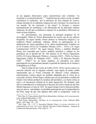 24




en sus páginas observamos como características más evidentes: “su
localismo y su anticlericalismo.” 42 Aquella línea de crítica social a la labor
eclesiástica se explicaría por la presencia de José Joaquín de Larriva,
clérigo formado en el ambiente religioso de este virreinato. Su inserción en
ese mundo “de las oraciones y las misas” lo llevaron a conocer
profundamente los problemas y las dificultades de las diferentes órdenes
religiosas, de allí que se dedicara a exponer en su periódico reflexiones en
torno al tema religioso.
       Es, precisamente, este personaje el principal propulsor de El
Investigador. Sobre él, Porras Barrenechea ha escrito uno de las mejores
biografías. En aquel estudio, Porras destaca su formación religiosa y su
tendencia liberal moderada. Además, afirma su participación en la
publicación de varios periódicos en la época constitucional. Colabora así
en El Cometa (1813), El Verdadero Peruano (1812 - 1813) y El Argos
Constitucional (1813).43 De igual manera, Porras y también Martínez
Riaza, nos recuerdan que Larriva también incentivó y redactó en los
periódicos de la década del 20. Allí destacó en El Nuevo Depositario
(1821), El Correo Mercantil, Político y Literario (1821 - 1824), La Nueva
Depositaria (1825), El Telégrafo (1827 - 1829) y El Mercurio Peruano
(1827 - 1830).44 Es, en pocas palabras, un periodista con plena
participación en el periodismo durante el período de tránsito de la colonia a
la República en el Perú.
       Para la etapa de las Cortes de Cádiz (1810- 1814), Larriva estuvo en
estrecha relación con el régimen colonial, cuya figura de poder estaba
representado por el Virrey Fernando de Abascal. Como señalamos,
anteriormente, Larriva apoyó las medidas adoptadas por el virrey de la
concordia. Incluso, Porras llega a afirmar que era un periodista a sueldo del
Estado. Esto último probaría la temática del periódico y su fuerte crítica al
clero y al monstruoso tribunal de la santa inquisición. No obstante, todo
ello es contradictorio si analizamos el discurso de Larriva luego de que San
Martín ingresara a Lima en 1821. En aquel tiempo Larriva buscaría probar,
ante las nuevas autoridades, su decidida participación por la independencia
del Perú, luego de que solo algunos años atrás se comportara como un
42
   Ibid. Pág. 26. Véase además Raúl Porras Barrenechea. Ideólogos de la emancipación.
Lima: Editorial Milla Batres. 1974.
43
    Raúl Porras Barrenechea. Ideólogos de la emancipación. Lima: Editorial Milla
Batres. 1974. Págs. 136 – 138.
44
    Ibid. Págs. 156 - 157. Y Ascensión Martínez Riaza. La prensa doctrinal en la
independencia de Perú, 1811-1824. Madrid: Ediciones Cultura Hispánica – Instituto de
Cooperación Iberoamericana. 1985. Págs.76 – 77.
 