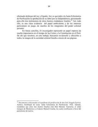 25




obstinado defensor del rey y España. Así, es que pide a la Junta Eclesiástica
de Purificación la aprobación de su labor por la independencia, presentando
para ello tres testimonios de otros ilustres ciudadanos limeños.45 Así, todo
ello, es una clara evidencia del papel ambivalente y de los intereses
particulares en juego, de muchos de los integrantes del poder colonial
peruano.
       En líneas sencillas, El investigador representó un papel impreso de
mucha importancia en el tiempo de las Cortes y la Constitución en el Perú.
De ahí que nosotros, en este trabajo, buscamos revalorarlo y ofrecerles a
todos, la imagen de la sociedad colonial limeña a través de sus páginas.




45
  Documentos relacionados al expediente de purificación de don José Joaquín Larriva.
Archivo Arzobispal de Lima. Junta Eclesiástica de Purificación. 1822. Además,
recuérdese que estos tres ilustres limeños eran Don Mariano Tramarria, el señor
marques de Monterrico y el doctor Manuel Concha, los cuales testificaron a favor del
patriotismo de Larriva.
 