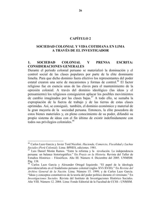 26




                                    CAPÍTULO 2

       SOCIEDAD COLO IAL Y VIDA COTIDIA A E LIMA
              A TRAVÉS DE EL I VESTIGADOR


1.     SOCIEDAD          COLO IAL         Y     PRE SA         ESCRITA:
CO SIDERACIO ES GE ERALES
Durante el período colonial peruano se materializó la dominación y el
control social de las clases populares por parte de la elite dominante
limeña. Para que dicho dominio fuera efectivo los representantes del poder
estatal crearon una serie de mecanismos y formas de control.46 El factor
religioso fue en esencia unas de las claves para el mantenimiento de la
opresión colonial. A través del dominio ideológico (las ideas y el
pensamiento) los religiosos consiguieron aplacar los posibles movimientos
de cambio imaginados por las clases bajas.47 A todo ello, se sumaba la
expropiación de la fuerza de trabajo y de las tierras de estas clases
oprimidas. Así, se consiguió, también, el dominio económico y material de
la gran mayoría de la sociedad peruana. Entonces, la elite poseedora de
estos bienes materiales y, en pleno conocimiento de su poder, difundió su
propio sistema de ideas con el fin último de existir indefinidamente con
todos sus privilegios coloniales.48




46
   Carlos Lazo García y Javier Tord Nicolini. Hacienda, Comercio, Fiscalidad y Luchas
Sociales (Perú Colonial). Lima: BPHES, ediciones. 1981.
47
   Luis Daniel Morán Ramos. “Entre la reforma y la revolución. La independencia
peruana: un balance historiográfico.” En Praxis en la Historia. Revista del Taller de
Estudios Histórico – Filosóficos. Año III. Número 4. Diciembre del 2005. UNMSM.
Pág. 138.
48
   Carlos Lazo García y Alexander Ortegal Izquierdo. “El papel de la ideología
providencialista en el feudalismo peruano colonial (siglos XVI-XVIII).” En Revista del
Archivo General de la ación. Lima. Número 15. 1999; y de Carlos Lazo García.
“Ideas y conceptos constitutivos de la teoría del poder político durante el virreinato.” En
Investigaciones Sociales. Revista del Instituto de Investigaciones Histórico Sociales.
Año VIII. Número 12. 2004. Lima: Fondo Editorial de la Facultad de CCSS - UNMSM.
 