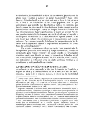 27




En ese sentido, los eclesiásticos a través de los sermones, pronunciados en
plena misa, vendrían a cumplir un papel fundamental.49 Pues, estos
hombres difundían las ideas y los planteamientos a favor de los intereses
de la elite a las conciencias de las clases populares. Así, es que
consideramos que un medio más de difusión, a parte de los sermones, que
buscó expresar los intereses de la clase dominante limeña, vendría a ser los
periódicos que circularon por Lima en los tiempos finales de la colonia. Tal
vez estos impresos no llegaron profusamente al pueblo en general. Pero lo
que manejamos como hipótesis es que a través de ellos los de la clase alta y
los religiosos se enteraban de la línea política del régimen español. Y de
qué tenían que realizar ellos mismos para el mantenimiento del sistema
existente. Fue, creemos, un medio de información y educación entre los de
arriba. Con el objetivo de conocer la mejor manera de dominar a las clases
bajas del virreinato peruano.50
       Por lo tanto, consideramos a la prensa escrita como un catalizador de
las opiniones generadas en un espacio y tiempo determinado; y como un
instrumento para formar opinión.51 En aquel sentido, El Investigador
resultó un medio para difundir las ideas y el pensamiento de la clase social
que se encontraba en el poder de turno. Por ello, nosotros en esta ocasión,
nos dedicaremos a reflexionar sobre su amplio contenido temático y su
relación con la política del gobierno colonial.

2. FORMA DO OPI              IÓ Y CREA DO CIUDADA OS
Actualmente se viene        aceptando la idea que la invasión de Napoleón a
España en 1808 y el         establecimiento de las Cortes de Cádiz en 1810,
marcaría, para todo         el imperio español, el inicio de la modernidad
49
   Cristina Flórez Dávila. “Predica y espectáculo en los autos de fe en Lima a inicios del
siglo XVII. En Uku Pacha. Revista de Investigaciones históricas. Año 3. Número 6.
Diciembre del 2003. Págs. 17-18. UNMSM.; de la misma autora véase “El poder de la
palabra. Evolución y características de la prédica católica.” En Scientia et Praxis. Lima:
Universidad de Lima. Número 22-23. 1999.
50
   Es posible comprobar la influencia de los periódicos entre los miembros de la elite y
de la misma clase baja. Tendríamos que indagar si existen ideas que se plasman en los
periódicos y que se expresan también en los sermones que los religiosos exponen a sus
feligreses y creyentes en las misas. Dicha comprobación sustentaría nuestra hipótesis de
la prensa como un medio de educación entre la clase alta y como un medio indirecto de
manipulación e influencia entre los sectores dominados en la sociedad colonial del Perú.
51
   Luis Daniel Morán Ramos y María Isabel Aguirre Bello. “La prensa escrita como
fuente para la reconstrucción de la historia. Algunas reflexiones teóricas y
metodológicas para su estudio en el Perú.” En Praxis en la Historia. Revista del Taller
de Estudios Histórico – Filosóficos. Año IV. Número 5. Diciembre del 2006. UNMSM.
 