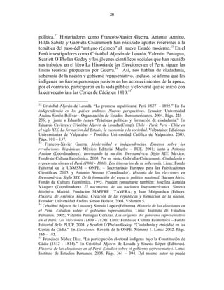 28




política.52 Historiadores como Francois-Xavier Guerra, Antonio Annino,
Hilda Sabato y Gabriela Chiaramonti han realizado aportes referentes a la
temática del paso del “antiguo régimen” al nuevo Estado moderno.53 En el
Perú investigadores como Cristóbal Aljovín de Losada, Valentín Paniagua,
Scarlett O’Phelan Godoy y los jóvenes científicos sociales que han reunido
sus trabajos en el libro La Historia de las Elecciones en el Perú, siguen las
líneas teóricas propuestas por Guerra.54 Así, nos hablan de ciudadanía,
soberanía de la nación y gobierno representativo. Incluso, se afirma que los
indígenas no fueron personajes pasivos en los acontecimientos de la época,
por el contrario, participaron en la vida pública y electoral que se inició con
la convocatoria a las Cortes de Cádiz en 1810.55

52
   Cristóbal Aljovín de Losada. “La promesa republicana: Perú 1827 - 1895.” En La
independencia en los países andinos: uevas perspectivas. Ecuador: Universidad
Andina Simón Bolívar - Organización de Estados Iberoamericanos. 2004. Págs. 225 –
236; y junto a Eduardo Araya “Prácticas políticas y formación de ciudadanía.” En
Eduardo Cavieres y Cristóbal Aljovín de Losada (Comp). Chile – Perú; Perú - Chile en
el siglo XIX. La formación del Estado, la economía y la sociedad. Valparaíso: Ediciones
Universitarias de Valparaíso – Pontifica Universidad Católica de Valparaíso. 2005.
Págs. 101 – 137.
53
    Francois-Xavier Guerra. Modernidad e independencias. Ensayos sobre las
revoluciones hispánicas. México: Editorial Mapfre – FCE. 2001; junto a Antonio
Annino (Coordinadores). Inventando la nación. Iberoamérica. Siglo XIX. México:
Fondo de Cultura Económica. 2003. Por su parte, Gabriella Chiaramonti. Ciudadanía y
representación en el Perú (1808 - 1860). Los itinerarios de la soberanía. Lima: Fondo
Editorial de la UNMSM – ONPE. – Secretariado Europeo para las Publicaciones
Científicas. 2005; y Antonio Annino (Coordinador). Historia de las elecciones en
Iberoamérica, Siglo XIX. De la formación del espacio político nacional. Buenos Aires:
Fondo de Cultura Económica. 1995. Pueden consultarse también: Josefina Zoraida
Vázquez (Coordinadora). El nacimiento de las naciones Iberoamericanas. Síntesis
histórica. Madrid: Fundación MAPFRE TAVERA; y Juan Maiguashca (Editor).
Historia de América Andina. Creación de las repúblicas y formación de la nación.
Ecuador: Universidad Andina Simón Bolívar. 2003. Volumen 5.
54
   Cristóbal Aljovín de Losada y Sinesio López (Editores). Historia de las elecciones en
el Perú. Estudios sobre el gobierno representativo. Lima: Instituto de Estudios
Peruanos. 2005; Valentín Paniagua Corazao. Los orígenes del gobierno representativo
en el Perú. Las elecciones (1809 - 1826). Lima: Fondo de Cultura Económica – Fondo
Editorial de la PUCP. 2003; y Scarlett O’Phelan Godoy. “Ciudadanía y etnicidad en las
Cortes de Cádiz.” En Elecciones. Revista de la ONPE. Número 1. Lima: 2002. Págs.
165 – 185.
55
   Francisco Núñez Díaz. “La participación electoral indígena bajo la Constitución de
Cádiz (1812 - 1814).” En Cristóbal Aljovín de Losada y Sinesio López (Editores).
Historia de las elecciones en el Perú. Estudios sobre el gobierno representativo. Lima:
Instituto de Estudios Peruanos. 2005. Págs. 361 – 394. Del mismo autor se puede
 
