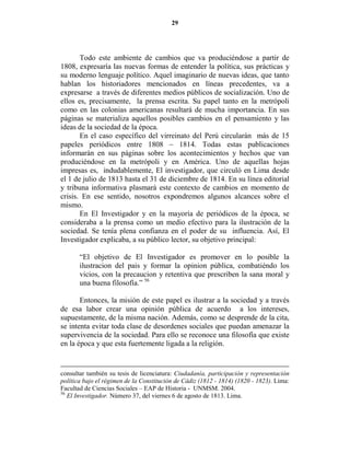 29




       Todo este ambiente de cambios que va produciéndose a partir de
1808, expresaría las nuevas formas de entender la política, sus prácticas y
su moderno lenguaje político. Aquel imaginario de nuevas ideas, que tanto
hablan los historiadores mencionados en líneas precedentes, va a
expresarse a través de diferentes medios públicos de socialización. Uno de
ellos es, precisamente, la prensa escrita. Su papel tanto en la metrópoli
como en las colonias americanas resultará de mucha importancia. En sus
páginas se materializa aquellos posibles cambios en el pensamiento y las
ideas de la sociedad de la época.
       En el caso específico del virreinato del Perú circularán más de 15
papeles periódicos entre 1808 – 1814. Todas estas publicaciones
informarán en sus páginas sobre los acontecimientos y hechos que van
produciéndose en la metrópoli y en América. Uno de aquellas hojas
impresas es, indudablemente, El investigador, que circuló en Lima desde
el 1 de julio de 1813 hasta el 31 de diciembre de 1814. En su línea editorial
y tribuna informativa plasmará este contexto de cambios en momento de
crisis. En ese sentido, nosotros expondremos algunos alcances sobre el
mismo.
       En El Investigador y en la mayoría de periódicos de la época, se
consideraba a la prensa como un medio efectivo para la ilustración de la
sociedad. Se tenía plena confianza en el poder de su influencia. Así, El
Investigador explicaba, a su público lector, su objetivo principal:

       “El objetivo de El Investigador es promover en lo posible la
       ilustracion del pais y formar la opinion pública, combatiéndo los
       vicios, con la precaucion y retentiva que prescriben la sana moral y
       una buena filosofía.” 56

       Entonces, la misión de este papel es ilustrar a la sociedad y a través
de esa labor crear una opinión pública de acuerdo a los intereses,
supuestamente, de la misma nación. Además, como se desprende de la cita,
se intenta evitar toda clase de desordenes sociales que puedan amenazar la
supervivencia de la sociedad. Para ello se reconoce una filosofía que existe
en la época y que esta fuertemente ligada a la religión.


consultar también su tesis de licenciatura: Ciudadanía, participación y representación
política bajo el régimen de la Constitución de Cádiz (1812 - 1814) (1820 - 1823). Lima:
Facultad de Ciencias Sociales – EAP de Historia - UNMSM. 2004.
56
   El Investigador. Número 37, del viernes 6 de agosto de 1813. Lima.
 