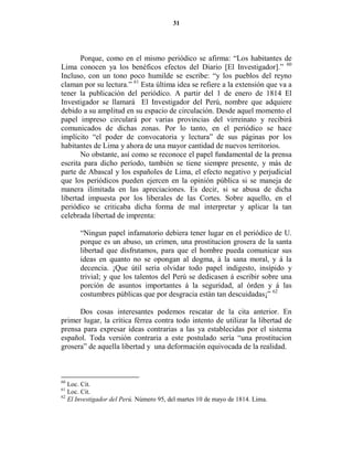 31




       Porque, como en el mismo periódico se afirma: “Los habitantes de
Lima conocen ya los benéficos efectos del Diario [El Investigador].” 60
Incluso, con un tono poco humilde se escribe: “y los pueblos del reyno
claman por su lectura.” 61 Esta última idea se refiere a la extensión que va a
tener la publicación del periódico. A partir del 1 de enero de 1814 El
Investigador se llamará El Investigador del Perú, nombre que adquiere
debido a su amplitud en su espacio de circulación. Desde aquel momento el
papel impreso circulará por varias provincias del virreinato y recibirá
comunicados de dichas zonas. Por lo tanto, en el periódico se hace
implícito “el poder de convocatoria y lectura” de sus páginas por los
habitantes de Lima y ahora de una mayor cantidad de nuevos territorios.
       No obstante, así como se reconoce el papel fundamental de la prensa
escrita para dicho período, también se tiene siempre presente, y más de
parte de Abascal y los españoles de Lima, el efecto negativo y perjudicial
que los periódicos pueden ejercen en la opinión pública si se maneja de
manera ilimitada en las apreciaciones. Es decir, si se abusa de dicha
libertad impuesta por los liberales de las Cortes. Sobre aquello, en el
periódico se criticaba dicha forma de mal interpretar y aplicar la tan
celebrada libertad de imprenta:

       “Ningun papel infamatorio debiera tener lugar en el periódico de U.
       porque es un abuso, un crimen, una prostitucion grosera de la santa
       libertad que disfrutamos, para que el hombre pueda comunicar sus
       ideas en quanto no se opongan al dogma, á la sana moral, y á la
       decencia. ¡Que útil seria olvidar todo papel indigesto, insípido y
       trivial; y que los talentos del Perú se dedicasen á escribir sobre una
       porción de asuntos importantes á la seguridad, al órden y á las
       costumbres públicas que por desgracia están tan descuidadas¡” 62

      Dos cosas interesantes podemos rescatar de la cita anterior. En
primer lugar, la crítica férrea contra todo intento de utilizar la libertad de
prensa para expresar ideas contrarias a las ya establecidas por el sistema
español. Toda versión contraria a este postulado sería “una prostitucion
grosera” de aquella libertad y una deformación equivocada de la realidad.



60
   Loc. Cit.
61
   Loc. Cit.
62
   El Investigador del Perú. Número 95, del martes 10 de mayo de 1814. Lima.
 
