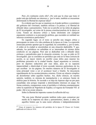 32




       Pero ¿Es realmente cierto ello? ¿No será que la clase que tiene el
poder está que defiende sus intereses y, por lo tanto, también se encuentran
deformando la libertad de expresar ideas?
       Es evidente que los que se mantiene en el poder político y económico
del gobierno del virreinato, también utilizan a la prensa y su libertad de
difundir ideas y pensamientos. Todo eso se percibe en las miles de páginas
de El investigador, así como de la prensa constitucionalista de la época en
Lima. Tienen un discurso crítico y hasta intolerante con cualquier
argumento contrario a su percepción política, que esconden en realidad sus
intereses económicos particulares.63
       En segundo lugar, en el texto se percibe una imagen crítica y
preocupante en torno a la vida cotidiana de la época en Lima. La expresión
enunciada permite apuntar que la seguridad, las costumbres y, por lo tanto,
el orden en la ciudad se encontraban en una situación deplorable. Y que,
además, los periódicos no señalaban ni se interesaban en retratar dicha
condición en sus páginas. Peor aún se dedicaban solo a difundir ideas
erróneas y perjudiciales para la situación existente. Lo que se pide en El
Investigador, que se considera un periódico que está en la línea correcta de
acción, es un mayor interés en escribir cosas útiles para mejorar los
problemas presentes en la ciudad limeña. Aquel argumento es correcto,
pero no dejemos seducirnos por esas ideas, pues en su supuesta
imparcialidad y objetividad el texto esconde intereses particulares de los
que escriben en sus páginas. En muchos números de El Investigador el
tema principal viene a ser el acontecer local y limeño. Se desconecta
repetidamente de los acontecimientos externos. Existe un silencio cómplice
de desinformar sobre aquellos hechos. Así, dicho silencio, en nuestra
opinión, también, es síntoma de manipulación y es entonces fuente de
análisis para la historia. Se esconde o se deja de expresar algo no por pura
casualidad, sino porque responde a determinados intereses en juego. En
forma contraria, comparemos como el periódico sí informa constantemente
sobre la expulsión de Napoleón de España y el regreso de Fernando VII al
poder. Ahí si no existe silencio.
       Sobre la libertad de imprenta veamos la reflexión del rey:

      “De esta justa libertad gozarán tambien todos para comunicar por
      medio de la imprenta sus ideas y pensamientos, dentro, á saber, de
      aquellos limites que la sana razon soberana é independientemente

63
  Véase al respecto los números del periódico de la época El Clamor de Verdad,
publicado en Lima en 1814.
 