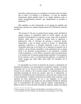 33




         prescribe á todos para que no se degenere en licencia; pues el respeto
         que se debe á la religión y al gobierno, y el que los hombres
         mutuamente deben guardar entre sí, en ningún gobierno culto se
         puede razonablemente permitir, que impunemente se atropelle y
         quebrante.” 64

       Más adelante, en otro comunicado, el rey agrega las medidas que
tomará para controlar esa supuesta degeneración de la libertad de expresar
las ideas:

         “Ha resuelto S. M. que no pueda fixarse ningun cartel, distribuirse
         ningun anuncio, ni imprimirse diario ni escrito alguno, sin que
         preceda la presentación á la persona á cuyo cargo esté el gobierno
         político: quien dará o negará el permiso para la impresion y
         publicacion, oido el dictamen de persona o personas doctas,
         imparciales, y que no hayan servido al intruso, ni manifestado
         opiniones sediciosas [...] atiendan solamente á que se evite el
         intolerable abuso que se ha hecho de la imprenta en perjuicio de la
         religión y de las buenas costumbres, como igualmente que se ponga
         freno á las doctrinas revolucionarias, á las calumnias e insultos
         contra el gobierno, y á los libelos y groserias contra los particulares;
         y se fomente por el contrario quanto pueda contribuir á los progresos
         de las ciencias y artes, á la ilustración del gobierno, y á mantener el
         mutuo respeto que debe haber entre todos los miembros de la
         sociedad.” 65

       Es perceptible en el texto la intención de censura y eliminación de
opiniones divergentes a las enunciadas por el gobierno colonial. Las líneas
expresadas por el rey buscan al final controlar toda circulación de los
escritos en sus colonias y en la misma España. El establecimiento de una
autoridad encargada de revisar los escritos, antes de su publicación, es
síntoma de manipulación de la información y del temor que sienten los de
la clase peninsular y también criolla por las posibles ideas contrarias a sus
intereses de clase gobernante. El rey y sus allegados en el poder
entendieron lo peligroso que podría ser una completa libertad de imprenta
para el mantenimiento del sistema imperial español. Indirectamente le
daban la razón al virrey del Perú Fernando de Abascal, cuando este último

64
     El Investigador del Perú. Número 93, del sábado 1 de octubre de 1814. Lima.
65
     El Investigador del Perú. Número 109, del martes 18 de octubre de 1814. Lima.
 