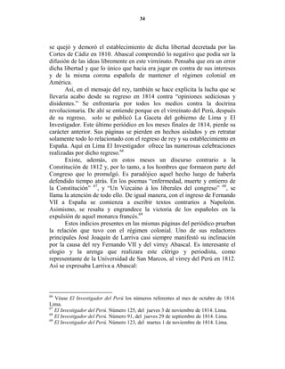34




se quejó y demoró el establecimiento de dicha libertad decretada por las
Cortes de Cádiz en 1810. Abascal comprendió lo negativo que podía ser la
difusión de las ideas libremente en este virreinato. Pensaba que era un error
dicha libertad y que lo único que hacia era jugar en contra de sus intereses
y de la misma corona española de mantener el régimen colonial en
América.
       Así, en el mensaje del rey, también se hace explícita la lucha que se
llevaría acabo desde su regreso en 1814 contra “opiniones sediciosas y
disidentes.” Se enfrentaría por todos los medios contra la doctrina
revolucionaria. De ahí se entiende porque en el virreinato del Perú, después
de su regreso, solo se publicó La Gaceta del gobierno de Lima y El
Investigador. Este último periódico en los meses finales de 1814, pierde su
carácter anterior. Sus páginas se pierden en hechos aislados y en retratar
solamente todo lo relacionado con el regreso de rey y su establecimiento en
España. Aquí en Lima El Investigador ofrece las numerosas celebraciones
realizadas por dicho regreso.66
       Existe, además, en estos meses un discurso contrario a la
Constitución de 1812 y, por lo tanto, a los hombres que formaron parte del
Congreso que lo promulgó. Es paradójico aquel hecho luego de haberla
defendido tiempo atrás. En los poemas “enfermedad, muerte y entierro de
la Constitución” 67, y “Un Vizcaíno á los liberales del congreso” 68, se
llama la atención de todo ello. De igual manera, con el ingreso de Fernando
VII a España se comienza a escribir textos contrarios a Napoleón.
Asimismo, se resalta y engrandece la victoria de los españoles en la
expulsión de aquel monarca francés.69
       Estos indicios presentes en las mismas páginas del periódico prueban
la relación que tuvo con el régimen colonial. Uno de sus redactores
principales José Joaquín de Larriva casi siempre manifestó su inclinación
por la causa del rey Fernando VII y del virrey Abascal. Es interesante el
elogio y la arenga que realizara este clérigo y periodista, como
representante de la Universidad de San Marcos, al virrey del Perú en 1812.
Así se expresaba Larriva a Abascal:



66
   Véase El Investigador del Perú los números referentes al mes de octubre de 1814.
Lima.
67
   El Investigador del Perú. Número 125, del jueves 3 de noviembre de 1814. Lima.
68
   El Investigador del Perú. Número 91, del jueves 29 de septiembre de 1814. Lima.
69
   El Investigador del Perú. Número 123, del martes 1 de noviembre de 1814. Lima.
 