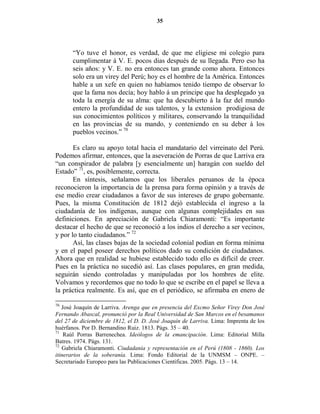 35




       “Yo tuve el honor, es verdad, de que me eligiese mi colegio para
       cumplimentar á V. E. pocos dias después de su llegada. Pero eso ha
       seis años: y V. E. no era entonces tan grande como ahora. Entonces
       solo era un virey del Perú; hoy es el hombre de la América. Entonces
       hable a un xefe en quien no habíamos tenido tiempo de observar lo
       que la fama nos decía; hoy hablo á un principe que ha desplegado ya
       toda la energía de su alma: que ha descubierto á la faz del mundo
       entero la profundidad de sus talentos, y la extension prodigiosa de
       sus conocimientos políticos y militares, conservando la tranquilidad
       en las provincias de su mando, y conteniendo en su deber á los
       pueblos vecinos.” 70

       Es claro su apoyo total hacia el mandatario del virreinato del Perú.
Podemos afirmar, entonces, que la aseveración de Porras de que Larriva era
“un conspirador de palabra [y esencialmente un] haragán con sueldo del
Estado” 71, es, posiblemente, correcta.
       En síntesis, señalamos que los liberales peruanos de la época
reconocieron la importancia de la prensa para forma opinión y a través de
ese medio crear ciudadanos a favor de sus intereses de grupo gobernante.
Pues, la misma Constitución de 1812 dejó establecida el ingreso a la
ciudadanía de los indígenas, aunque con algunas complejidades en sus
definiciones. En apreciación de Gabriela Chiaramonti: “Es importante
destacar el hecho de que se reconoció a los indios el derecho a ser vecinos,
y por lo tanto ciudadanos.” 72
       Así, las clases bajas de la sociedad colonial podían en forma mínima
y en el papel poseer derechos políticos dado su condición de ciudadanos.
Ahora que en realidad se hubiese establecido todo ello es difícil de creer.
Pues en la práctica no sucedió así. Las clases populares, en gran medida,
seguirán siendo controladas y manipuladas por los hombres de elite.
Volvamos y recordemos que no todo lo que se escribe en el papel se lleva a
la práctica realmente. Es así, que en el periódico, se afirmaba en enero de

70
   José Joaquín de Larriva. Arenga que en presencia del Excmo Señor Virey Don José
Fernando Abascal, pronunció por la Real Universidad de San Marcos en el besamanos
del 27 de diciembre de 1812, el D. D. José Joaquín de Larriva. Lima: Imprenta de los
huérfanos. Por D. Bernandino Ruiz. 1813. Págs. 35 – 40.
71
    Raúl Porras Barrenechea. Ideólogos de la emancipación. Lima: Editorial Milla
Batres. 1974. Págs. 131.
72
   Gabriela Chiaramonti. Ciudadanía y representación en el Perú (1808 - 1860). Los
itinerarios de la soberanía. Lima: Fondo Editorial de la UNMSM – ONPE. –
Secretariado Europeo para las Publicaciones Científicas. 2005. Págs. 13 – 14.
 