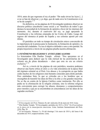 36




1814, antes de que regresara el rey al poder: “De nada sirven las leyes [...]
si no se han de observar; y yo digo, que de nada sirve la Constitucion si no
se ha de cumplir.” 73
       En definitiva, en las páginas de El Investigador podemos observar un
discurso político (encubierto como social y en “beneficio de todos”) que
destaca la necesidad de la formación de opinión a favor de los intereses del
momento. Así, durante el cautiverio del rey, se jugó apoyando la
Constitución y las reformas emanadas de las Cortes de Cádiz. Luego del
regreso del monarca al poder de España y sus colonias apostó por este
último.
       El periódico en todo su tiempo de circulación estuvo convencido de
la importancia de la prensa para la ilustración, la formación de opinión y la
creación del ciudadano. Ya sea el objetivo defender a uno u otro partido. Su
propia trayectoria a través de sus páginas prueba nuestra afirmación.

3. FE ÓME O RELIGIOSO Y A TICLERICALISMO
La historiadora Ella Dunbar Temple afirmó: “Nos apoyamos en el
Investigador para deducir que la vida clerical de las postrimerías de la
colonia era de plena decadencia – claro que esto no era un criterio
exclusivo.” 74
      Así es, a través de las páginas de este periódico, nosotros podemos
observar una fuerte crítica al clero y a la vida eclesiástica de la época final
del régimen colonial en el Perú. Los abusos y la corrupción en que había
caída muchos de los religiosos eran bastante conocidos para dicho período.
Pero entiéndase bien, lo que se criticaba era a los hombres que se
encargaban de trasmitir las ideas de Dios a la elite y a las grandes mayorías.
No se iba en contra de la Iglesia Católica como institución. Por ello se
pedía no la eliminación de la religión cristiana, sino la reforma religiosa
más conveniente para corregir los abusos, desmanes y comportamientos
poco morales y que no se encontraban en concordancia con las ideas de las
sagradas escrituras.75




73
   El Investigador del Perú. Número 26, del miércoles 26 de enero de 1814. Lima.
74
   Ella Dunbar Temple. “El Investigador, periódico de 1813 a 1814.” En El periodismo
en la época de la emancipación americana. Lima: Instituto Sanmartiniano del Perú.
1936. Pág. 28.
75
   El Investigador. Número 2 y 36 del domingo 2 de enero de 1814 y del lunes 6 de
diciembre de 1813, respectivamente. Lima.
 
