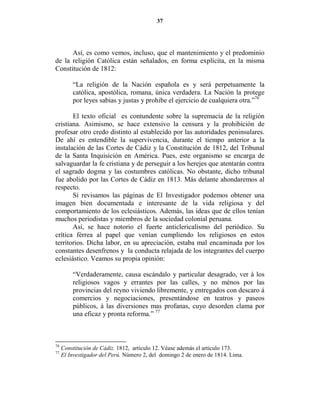 37




      Así, es como vemos, incluso, que el mantenimiento y el predominio
de la religión Católica están señalados, en forma explícita, en la misma
Constitución de 1812:

         “La religión de la Nación española es y será perpetuamente la
         católica, apostólica, romana, única verdadera. La Nación la protege
         por leyes sabias y justas y prohibe el ejercicio de cualquiera otra.”76

       El texto oficial es contundente sobre la supremacía de la religión
cristiana. Asimismo, se hace extensivo la censura y la prohibición de
profesar otro credo distinto al establecido por las autoridades peninsulares.
De ahí es entendible la supervivencia, durante el tiempo anterior a la
instalación de las Cortes de Cádiz y la Constitución de 1812, del Tribunal
de la Santa Inquisición en América. Pues, este organismo se encarga de
salvaguardar la fe cristiana y de perseguir a los herejes que atentarán contra
el sagrado dogma y las costumbres católicas. No obstante, dicho tribunal
fue abolido por las Cortes de Cádiz en 1813. Más delante ahondaremos al
respecto.
       Si revisamos las páginas de El Investigador podemos obtener una
imagen bien documentada e interesante de la vida religiosa y del
comportamiento de los eclesiásticos. Además, las ideas que de ellos tenían
muchos periodistas y miembros de la sociedad colonial peruana.
       Así, se hace notorio el fuerte anticlericalismo del periódico. Su
crítica férrea al papel que venían cumpliendo los religiosos en estos
territorios. Dicha labor, en su apreciación, estaba mal encaminada por los
constantes desenfrenos y la conducta relajada de los integrantes del cuerpo
eclesiástico. Veamos su propia opinión:

         “Verdaderamente, causa escándalo y particular desagrado, ver á los
         religiosos vagos y errantes por las calles, y no ménos por las
         provincias del reyno viviendo libremente, y entregados con descaro á
         comercios y negociaciones, presentándose en teatros y paseos
         públicos, á las diversiones mas profanas, cuyo desorden clama por
         una eficaz y pronta reforma.” 77



76
     Constitución de Cádiz. 1812, artículo 12. Véase además el artículo 173.
77
     El Investigador del Perú. Número 2, del domingo 2 de enero de 1814. Lima.
 