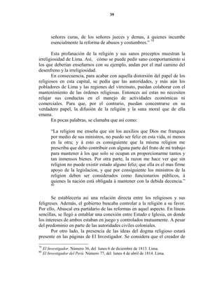 39




         señores curas, de los señores jueces y demas, á quienes incumbe
         esencialmente la reforma de abusos y costumbres.” 79

       Esta profanación de la religión y sus sanos preceptos muestran la
irreligiosidad de Lima. Así, cómo se puede pedir sano comportamiento si
los que deberían enseñarnos con su ejemplo, andan por el mal camino del
desenfreno y la irreligiosidad.
       En consecuencia, para acabar con aquella distorsión del papel de los
religiosos en esta capital, se pedía que las autoridades, y más aún los
pobladores de Lima y las regiones del virreinato, puedan colaborar con el
mantenimiento de las órdenes religiosas. Entonces así estas no necesiten
relajar sus conductas en el manejo de actividades económicas ni
comerciales. Para que, por el contrario, puedan concentrarse en su
verdadero papel, la difusión de la religión y la sana moral que de ella
emana.
       En pocas palabras, se clamaba que así como:

         “La religion me enseña que sin los auxilios que Dios me franquea
         por medio de sus ministros, no puedo ser feliz en esta vida, ni menos
         en la otra; y á esto es consiguiente que la misma religion me
         prescriba que debo contribuir con alguna parte del fruto de mi trabajo
         para mantener á los que solo se ocupan en proporcionarme tantos y
         tan inmensos bienes. Por otra parte, la razon me hace ver que sin
         religion no puede existir estado alguno feliz; que ella es el mas firme
         apoyo de la legislacion, y que por consiguiente los ministros de la
         religion deben ser considerados como funcionarios públicos, á
         quienes la nación está obligada á mantener con la debida decencia.”
         80



       Se establecería así una relación directa entre los religiosos y sus
feligreses. Además, el gobierno buscaba controlar a la religión a su favor.
Por ello, Abascal era partidario de las reformas en aquel aspecto. En líneas
sencillas, se llegó a entablar una conexión entre Estado e Iglesia, en donde
los intereses de ambos estaban en juego y controlados mutuamente. A pesar
del predominio en parte de las autoridades civiles coloniales.
       Por otro lado, la presencia de las ideas del dogma religioso estará
presente en las páginas de El Investigador. Se considera que el creador de

79
     El Investigador. Número 36, del lunes 6 de diciembre de 1813. Lima.
80
     El Investigador del Perú. Número 77, del lunes 4 de abril de 1814. Lima.
 