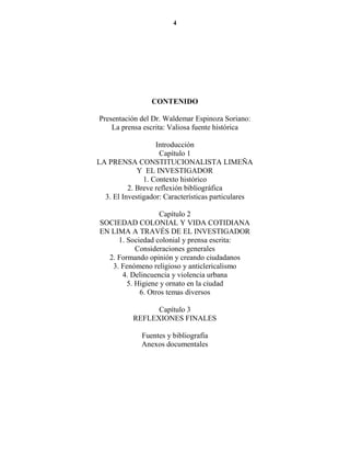 4




                 CO TE IDO

Presentación del Dr. Waldemar Espinoza Soriano:
    La prensa escrita: Valiosa fuente histórica

                   Introducción
                     Capítulo 1
LA PRENSA CONSTITUCIONALISTA LIMEÑA
             Y EL INVESTIGADOR
               1. Contexto histórico
          2. Breve reflexión bibliográfica
  3. El Investigador: Características particulares

                   Capítulo 2
SOCIEDAD COLONIAL Y VIDA COTIDIANA
EN LIMA A TRAVÉS DE EL INVESTIGADOR
     1. Sociedad colonial y prensa escrita:
           Consideraciones generales
  2. Formando opinión y creando ciudadanos
   3. Fenómeno religioso y anticlericalismo
      4. Delincuencia y violencia urbana
        5. Higiene y ornato en la ciudad
            6. Otros temas diversos

                 Capítulo 3
           REFLEXIONES FINALES

              Fuentes y bibliografía
              Anexos documentales
 