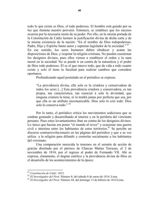 40




todo lo que existe es Dios, el todo poderoso. El hombre está guiado por su
luz que ilumina nuestro porvenir. Entonces, se establece que los sucesos
ocurren por la necesaria razón de su poder. Por ello, en la misma portada de
la Constitución de Cádiz leemos la justificación divina de dicha carta y de
la misma existencia de la nación: “En el nombre de Dios todopoderoso,
Padre, Hijo y Espíritu Santo autor y supremo legislador de la sociedad.” 81
En ese sentido, los seres humanos deben obedecer y acatar las
disposiciones de Dios, y respetar la religión cristiana. No pueden cuestionar
los designios divinos, pues ellos vienen a establecer el orden y la sana
moral en la sociedad. No se puede ir en contra de la naturaleza y el poder
de Dios todo poderoso. Él es el que mueve todo, que da vida a todo cuanto
existe y solo él tiene la facultad para realizar cambios que considere
oportunos.
      Profundizando aquel postulado en el periódico se expresa:

       “La providencia divina, ella sola es la criadora y conservadora de
       todos los seres [...] Esta providencia criadora y conservadora, es tan
       propia, tan caracteristica, tan esencial á sola la divinidad, que
       ninguna criatura la tiene, ni la tendrá jamas por perfecta que sea, por
       que ella es un atributo incomunicable. Dios solo lo crió todo: Dios
       solo lo conserva todo.” 82

       Por lo tanto, el periódico critica los movimientos sediciosos que se
estaban gestando y desarrollando al interior y en la periferia del virreinato
peruano. Pues estos levantamientos iban en contra de los designios divinos.
Lo único que hacían era poner “el mundo al revez” y ocasionar una guerra
civil e intestina entre los habitantes de estos territorios.83 Se percibe un
discurso contrarrevolucionario en las páginas del periódico y que a su vez
utiliza a la religión para difundir y controlar socialmente a los habitantes
del virreinato.
       Una comparación merecida la tenemos en el sermón de acción de
gracias disertado por el párroco de Charcas Matías Terrazas, el 2 de
noviembre de 1814, por el regreso al poder de Fernando VII. Ahí se
expresa, claramente, el dogma católico y la providencia divina de Dios en
el desarrollo de los acontecimientos de la época:


81
   Constitución de Cádiz. 1812.
82
   El Investigador del Perú. Número 8, del sábado 8 de enero de 1814. Lima.
83
   El Investigador del Perú. Número 44, del domingo 13 de febrero de 1814.Lima.
 