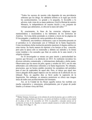 41




       “Todos los sucesos de nuestra vida dependen de una providencia
       soberana que los dirige. Su sabiduría infinita es la regla que nivela
       los acontecimientos. Lo grande y lo pequeño, lo favorable y lo
       adverso, todo viene de su mano poderosa. [Así] la libertad de nuestro
       Monarca, la independencia de nuestra nación y ese conjunto de
       ventajas que admiramos, es obra de la mano del señor.” 84

       Sí, exactamente, la línea de las creencias religiosas sigue
manteniéndose e inculcándose a los habitantes de los territorios de
América. En Lima dicho postulado es evidente a través de las páginas de
El Investigador, y también de varios periódicos de la época.
       Finalmente, una temática a destacarse y que se encuentra presente en
el periódico es lo relacionado con el Tribunal de la Santa Inquisición.
Como recordamos dicha institución permitía mantener el dogma católico en
estas tierras. Su fuerte manera de reprimir a los herejes es hoy conocido,
pero para la época sólo se rumoreaba y debatía sus métodos y la forma
como trataban a los acusados que iban en contra de la sana moral y la
religión cristiana.
       En El Investigador se retrata con gran interés y particularidad los
sucesos que llevaron a su abolición en 1813. Es realmente novedoso los
diversos artículos comunicados e informaciones dedicados a dicho punto.
Observamos que los meses de julio, agosto y octubre de 1813, son los más
atiborrados con reflexiones referentes a la Santa Inquisición. No obstante,
precisemos, que no hemos podido encontrar los ejemplares del periódico
para el mes de septiembre de aquel año. Pero, se intuye que aquel mes
estuvo plagado dicho papel impreso con las noticias de la abolición de ese
tribunal. Pues, en aquellos días se llevó acabo la supresión de la
Inquisición. Sin embargo, en números posteriores se ofrece una imagen
única de todos esos acontecimientos del momento.
       Así, en la Ciudad de los Reyes aquella noticia fue recibida con
mucha expectativa y entusiasmo, principalmente, por el grupo de poder
limeño y el mismo virrey del Perú.



84
  Matías Terrazas. Sermón que en la solemne de acción de gracias, que se celebró en la
santa iglesia Metropolitana de Charcas, con motivo de haberse recibido en esta ciudad
de la plata el dia 2 de noviembre de 1814, la plausible y deseada noticia de la
restitución al trono de las Españas a nuestro amado monarca el señor don Fernando
VII. Lima: 1815. Págs. 8 – 10.
 