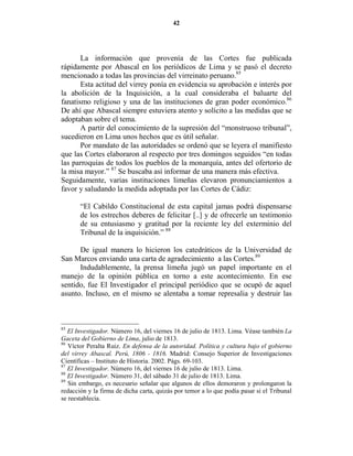 42




       La información que provenía de las Cortes fue publicada
rápidamente por Abascal en los periódicos de Lima y se pasó el decreto
mencionado a todas las provincias del virreinato peruano.85
       Esta actitud del virrey ponía en evidencia su aprobación e interés por
la abolición de la Inquisición, a la cual consideraba el baluarte del
fanatismo religioso y una de las instituciones de gran poder económico.86
De ahí que Abascal siempre estuviera atento y solícito a las medidas que se
adoptaban sobre el tema.
       A partir del conocimiento de la supresión del “monstruoso tribunal”,
sucedieron en Lima unos hechos que es útil señalar.
       Por mandato de las autoridades se ordenó que se leyera el manifiesto
que las Cortes elaboraron al respecto por tres domingos seguidos “en todas
las parroquias de todos los pueblos de la monarquía, antes del ofertorio de
la misa mayor.” 87 Se buscaba así informar de una manera más efectiva.
Seguidamente, varias instituciones limeñas elevaron pronunciamientos a
favor y saludando la medida adoptada por las Cortes de Cádiz:

       “El Cabildo Constitucional de esta capital jamas podrá dispensarse
       de los estrechos deberes de felicitar [..] y de ofrecerle un testimonio
       de su entusiasmo y gratitud por la reciente ley del exterminio del
       Tribunal de la inquisición.” 88

      De igual manera lo hicieron los catedráticos de la Universidad de
San Marcos enviando una carta de agradecimiento a las Cortes.89
      Indudablemente, la prensa limeña jugó un papel importante en el
manejo de la opinión pública en torno a este acontecimiento. En ese
sentido, fue El Investigador el principal periódico que se ocupó de aquel
asunto. Incluso, en el mismo se alentaba a tomar represalia y destruir las



85
   El Investigador. Número 16, del viernes 16 de julio de 1813. Lima. Véase también La
Gaceta del Gobierno de Lima, julio de 1813.
86
   Víctor Peralta Ruiz. En defensa de la autoridad. Política y cultura bajo el gobierno
del virrey Abascal. Perú, 1806 - 1816. Madrid: Consejo Superior de Investigaciones
Científicas – Instituto de Historia. 2002. Págs. 69-103.
87
   El Investigador. Número 16, del viernes 16 de julio de 1813. Lima.
88
   El Investigador. Número 31, del sábado 31 de julio de 1813. Lima.
89
   Sin embargo, es necesario señalar que algunos de ellos demoraron y prolongaron la
redacción y la firma de dicha carta, quizás por temor a lo que podía pasar si el Tribunal
se reestablecía.
 